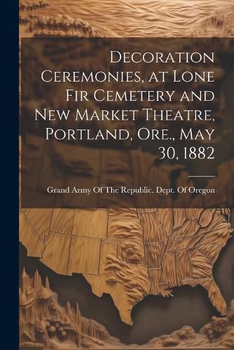 Cover image for Decoration Ceremonies, at Lone Fir Cemetery and New Market Theatre, Portland, Ore., May 30, 1882