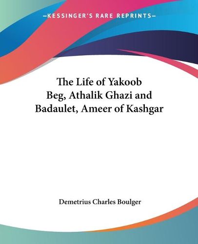 Cover image for The Life of Yakoob Beg, Athalik Ghazi and Badaulet, Ameer of Kashgar