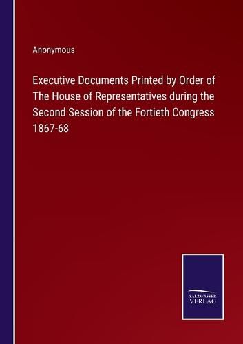 Cover image for Executive Documents Printed by Order of The House of Representatives during the Second Session of the Fortieth Congress 1867-68