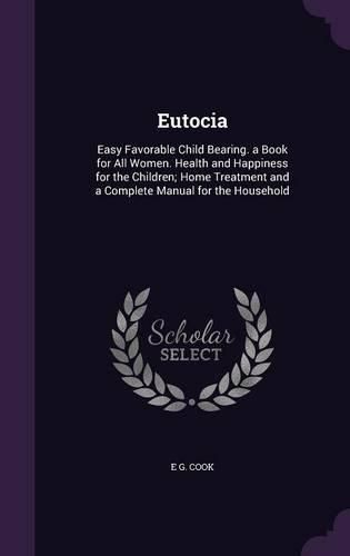 Cover image for Eutocia: Easy Favorable Child Bearing. a Book for All Women. Health and Happiness for the Children; Home Treatment and a Complete Manual for the Household