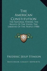 Cover image for The American Constitution: The National Powers; The Rights of the States; The Liberties of the People (1908)