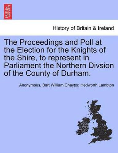 Cover image for The Proceedings and Poll at the Election for the Knights of the Shire, to Represent in Parliament the Northern Divsion of the County of Durham.