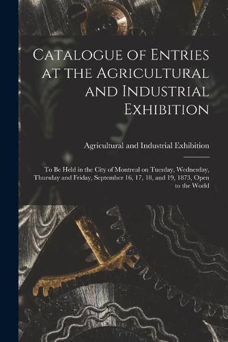 Cover image for Catalogue of Entries at the Agricultural and Industrial Exhibition [microform]: to Be Held in the City of Montreal on Tuesday, Wednesday, Thursday and Friday, September 16, 17, 18, and 19, 1873, Open to the World