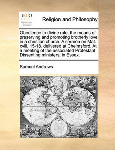 Obedience to Divine Rule, the Means of Preserving and Promoting Brotherly Love in a Christian Church. a Sermon on Mat. XVIII, 15-18. Delivered at Chelmsford. at a Meeting of the Associated Protestant Dissenting Ministers, in Essex.