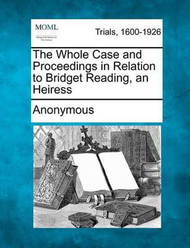 Cover image for The Whole Case and Proceedings in Relation to Bridget Reading, an Heiress