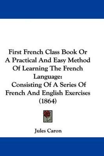 First French Class Book Or A Practical And Easy Method Of Learning The French Language: Consisting Of A Series Of French And English Exercises (1864)