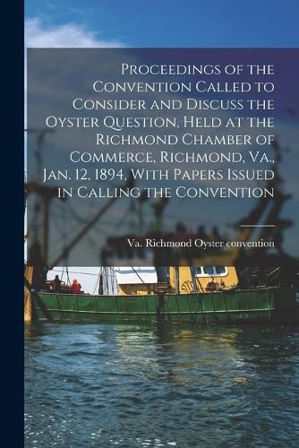 Cover image for Proceedings of the Convention Called to Consider and Discuss the Oyster Question, Held at the Richmond Chamber of Commerce, Richmond, Va., Jan. 12, 1894, With Papers Issued in Calling the Convention