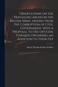 Cover image for Observations on the Prevailing Abuses in the British Army, Arising From the Corruption of Civil Government, With a Proposal to the Officers Towards Obtaining an Addition to Their Pay