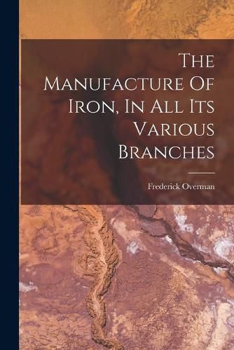 Cover image for The Manufacture Of Iron, In All Its Various Branches