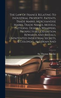 Cover image for The Law Of France Relating To Industrial Property, Patents, Trade Marks, Merchandise Marks, Trade Names, Models, Patterns, Designs, Wrappers, Prospectuses, Exhibition Rewards And Medals, Unpatented Industrial Secrets, & Colonial, Algerian And