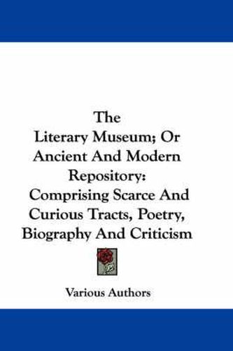 Cover image for The Literary Museum; Or Ancient and Modern Repository: Comprising Scarce and Curious Tracts, Poetry, Biography and Criticism