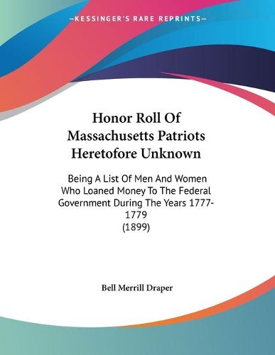 Cover image for Honor Roll of Massachusetts Patriots Heretofore Unknown: Being a List of Men and Women Who Loaned Money to the Federal Government During the Years 1777-1779 (1899)