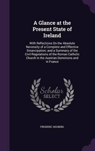 Cover image for A Glance at the Present State of Ireland: With Reflections on the Absolute Necessity of a Complete and Effective Emancipation; And a Summary of the Civil Regulations of the Roman Catholic Church in the Austrian Dominions and in France