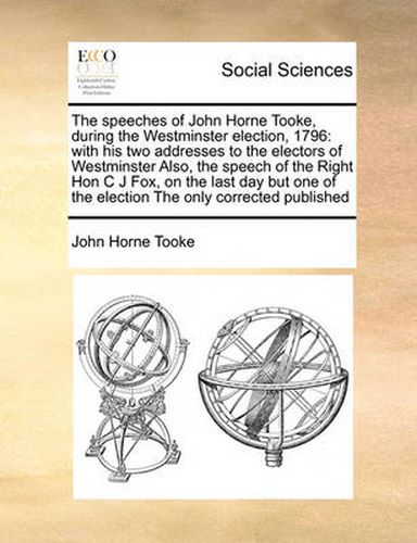 Cover image for The Speeches of John Horne Tooke, During the Westminster Election, 1796: With His Two Addresses to the Electors of Westminster Also, the Speech of the Right Hon C J Fox, on the Last Day But One of the Election the Only Corrected Published