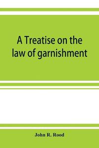 Cover image for A treatise on the law of garnishment, embracing substantive principles, procedure and practice, and garnishment as a defense. Adapted to general use