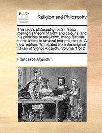 Cover image for The Lady's Philosophy: Or Sir Isaac Newton's Theory of Light and Colours, and His Principle of Attraction, Made Familiar to the Ladies in Several Entertainments. a New Edition. Translated from the Original Italian of Signor Algarotti. Volume 1 of 2