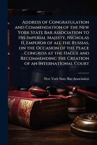 Cover image for Address of Congratulation and Commendation of the New York State Bar Association to His Imperial Majesty, Nicholas II, Emperor of all the Russias, on the Occasion of the Peace Congress at the Hague and Recommending the Creation of an International Court
