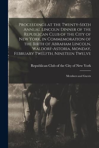 Cover image for Proceedings at the Twenty-sixth Annual Lincoln Dinner of the Republican Club of the City of New York, in Commemoration of the Birth of Abraham Lincoln, Waldorf-Astoria, Monday, February Twelfth, Nineteen Twelve: Members and Guests