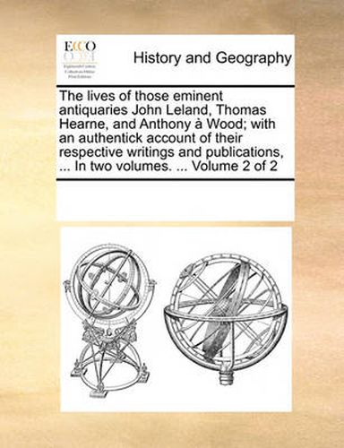 Cover image for The Lives of Those Eminent Antiquaries John Leland, Thomas Hearne, and Anthony Wood; With an Authentick Account of Their Respective Writings and Publications, ... in Two Volumes. ... Volume 2 of 2