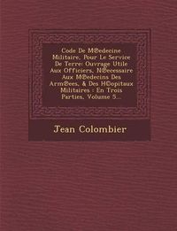 Cover image for Code de M Edecine Militaire, Pour Le Service de Terre: Ouvrage Utile Aux Officiers, N Ecessaire Aux M Edecins Des Arm Ees, & Des H(c)Opitaux Militaires: En Trois Parties, Volume 5...