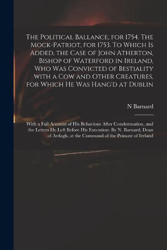 The Political Ballance, for 1754. The Mock-patriot, for 1753. To Which is Added, the Case of John Atherton, Bishop of Waterford in Ireland, Who Was Convicted of Bestiality With a Cow and Other Creatures, for Which He Was Hang'd at Dublin; With a Full...