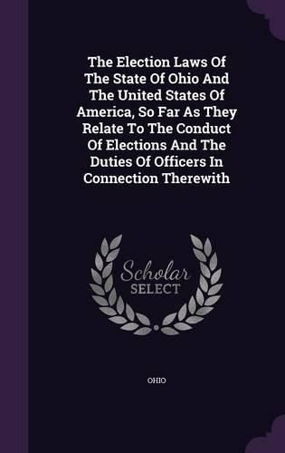 Cover image for The Election Laws of the State of Ohio and the United States of America, So Far as They Relate to the Conduct of Elections and the Duties of Officers in Connection Therewith
