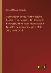 Cover image for Shakespeare's Bones. The Proposal to Disinter Them, Considered in Relation to their Possible Bearing on his Portraiture. Illustrated by Instances of Visits of the Living to the Dead