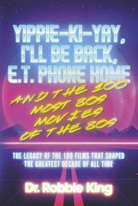 Cover image for Yippie-Ki-Yay, I'll Be Back, E.T. Phone Home and the 100 Most 80s Movies of the 80s: The Legacy of the 100 Films That Shaped the Greatest Decade of All Time