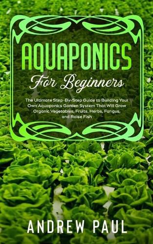 Cover image for Aquaponics for Beginners: The Ultimate Step-By-Step Guide to Building Your Own Aquaponics Garden System That Will Grow Organic Vegetables, Fruits, Herbs, Fungus, and Raise Fish