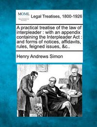 Cover image for A Practical Treatise of the Law of Interpleader: With an Appendix Containing the Interpleader ACT: And Forms of Notices, Affidavits, Rules, Feigned Issues, &C..