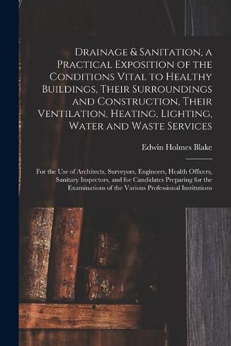 Cover image for Drainage & Sanitation, a Practical Exposition of the Conditions Vital to Healthy Buildings, Their Surroundings and Construction, Their Ventilation, Heating, Lighting, Water and Waste Services; for the Use of Architects, Surveyors, Engineers, Health...