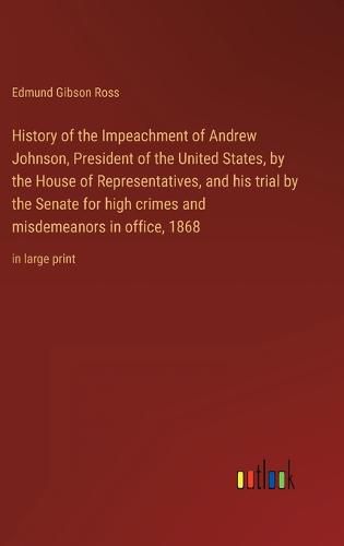 Cover image for History of the Impeachment of Andrew Johnson, President of the United States, by the House of Representatives, and his trial by the Senate for high crimes and misdemeanors in office, 1868