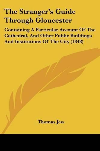 Cover image for The Stranger's Guide Through Gloucester: Containing a Particular Account of the Cathedral, and Other Public Buildings and Institutions of the City (1848)