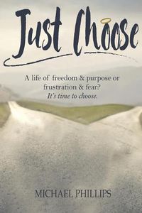 Cover image for Just Choose: A Life of Freedom and Purpose or Frustration and Fear? It's time to choose.