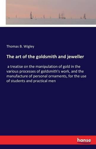 The art of the goldsmith and jeweller: a treatise on the manipulation of gold in the various processes of goldsmith's work, and the manufacture of personal ornaments, for the use of students and practical men