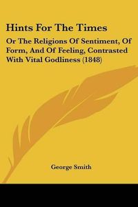 Cover image for Hints for the Times: Or the Religions of Sentiment, of Form, and of Feeling, Contrasted with Vital Godliness (1848)