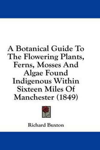 Cover image for A Botanical Guide to the Flowering Plants, Ferns, Mosses and Algae Found Indigenous Within Sixteen Miles of Manchester (1849)