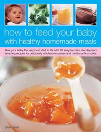 Cover image for How to Feed Your Baby with Healthy and Homemade Meals: Give Your Baby the Very Best Start in Life with 70 Easy-to-make Step-by-step Tempting Recipes for Deliciously Wholesome Purees and Nutritional First Solids