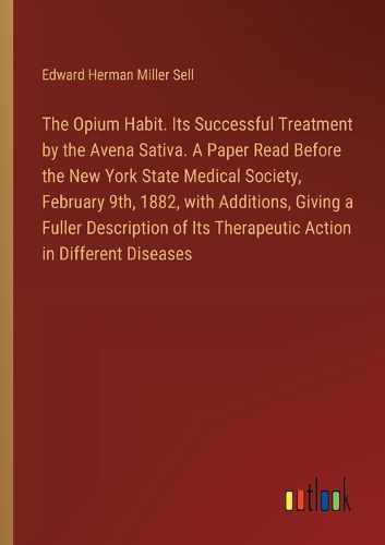 The Opium Habit. Its Successful Treatment by the Avena Sativa. A Paper Read Before the New York State Medical Society, February 9th, 1882, with Additions, Giving a Fuller Description of Its Therapeutic Action in Different Diseases