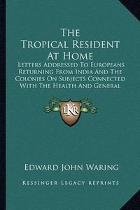 Cover image for The Tropical Resident at Home: Letters Addressed to Europeans Returning from India and the Colonies on Subjects Connected with the Health and General Welfare (1866)