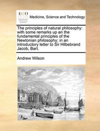 Cover image for The Principles of Natural Philosophy: With Some Remarks Up an the Fundamental Principles of the Newtonian Philosophy; In an Introductory Letter to Sir Hilbebrand Jacob, Bart.