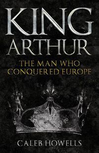 Cover image for King Arthur: The Man Who Conquered Europe