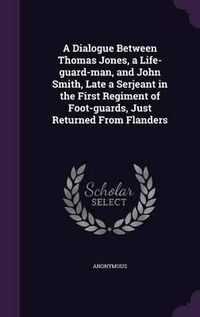 Cover image for A Dialogue Between Thomas Jones, a Life-Guard-Man, and John Smith, Late a Serjeant in the First Regiment of Foot-Guards, Just Returned from Flanders