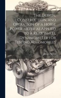 Cover image for The Design, Construction, and Operation of a Horse Power Meter as Applied to a Rear Wheel Dynamometer for Testing Automobiles