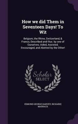 How We Did Them in Seventeen Days! to Wit: Belgium, the Rhine, Switzerland, & Franco, Described and Illus. by One of Ourselves; Aided, Assisted, Encouraged, and Abetted by the Other!