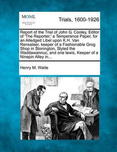 Report of the Trial of John G. Cooley, Editor of 'The Reporter, ' a Temperance Paper, for an Alledged Libel Upon K.H. Van Rensalaer, Keeper of a Fashionable Grog Shop in Stonington, Styled the Waddawannuc, and One Lewis, Keeper of a Ninepin Alley In...