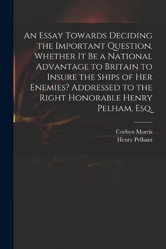 An Essay Towards Deciding the Important Question, Whether It Be a National Advantage to Britain to Insure the Ships of Her Enemies? Addressed to the Right Honorable Henry Pelham, Esq.