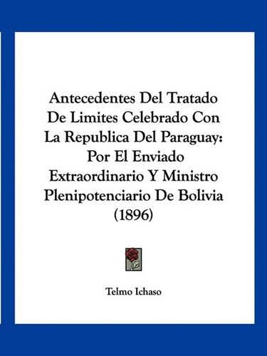 Cover image for Antecedentes del Tratado de Limites Celebrado Con La Republica del Paraguay: Por El Enviado Extraordinario y Ministro Plenipotenciario de Bolivia (1896)