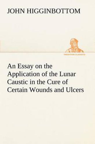 Cover image for An Essay on the Application of the Lunar Caustic in the Cure of Certain Wounds and Ulcers