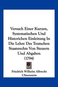 Cover image for Versuch Einer Kurzen, Systematischen Und Historichen Einleitung in Die Lehre Des Teutschen Staatsrechts Von Steuern Und Abgaben (1794)